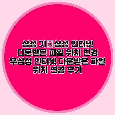삼성 기�삼성 인터넷 다운받은 파일 위치 변경 후삼성 인터넷 다운받은 파일 위치 변경 후기
