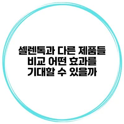 셀렌톡과 다른 제품들 비교 어떤 효과를 기대할 수 있을까?